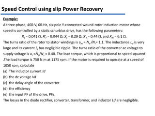 Example:
A three-phase, 460-V, 60-Hz, six-pole Y-connected wound-rotor induction motor whose
speed is controlled by a static schurbius drive, has the following parameters:
Rs = 0.041 Ω, R’r = 0.044 Ω, Xs = 0.29 Ω, X’r = 0.44 Ω, and Xm = 6.1 Ω.
The turns ratio of the rotor to stator windings is am = Ns /Nr= 1.1. The inductance Ld is very
large and its current Id has negligible ripple. The turns ratio of the converter ac voltage to
supply voltage is at =Np/Ns = 0.40. The load torque, which is proportional to speed squared
.The load torque is 750 N.m at 1175 rpm. If the motor is required to operate at a speed of
1050 rpm, calculate
(a) The inductor current Id
(b) the dc voltage Vd
(c) the delay angle of the converter
(d) the efficiency
(e) the input PF of the drive, PFs.
The losses in the diode rectifier, converter, transformer, and inductor Ld are negligible.
Speed Control using slip Power Recovery
 