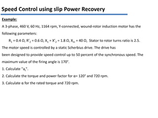 Speed Control using slip Power Recovery
Example:
A 3-phase, 460 V, 60 Hz, 1164 rpm, Y-connected, wound-rotor induction motor has the
following parameters:
R1 = 0.4 Ω, R’2 = 0.6 Ω, X1 = X’2 = 1.8 Ω, Xm = 40 Ω, Stator to rotor turns ratio is 2.5.
The motor speed is controlled by a static Scherbius drive. The drive has
been designed to provide speed control up to 50 percent of the synchronous speed. The
maximum value of the firing angle is 170°.
1. Calculate "at".
2. Calculate the torque and power factor for α= 120° and 720 rpm.
3. Calculate α for the rated torque and 720 rpm.
 