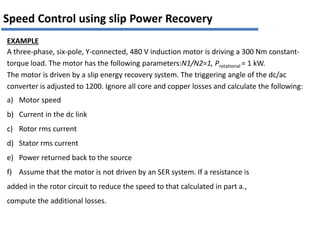 EXAMPLE
A three-phase, six-pole, Y-connected, 480 V induction motor is driving a 300 Nm constant-
torque load. The motor has the following parameters:N1/N2=1, Protational = 1 kW.
The motor is driven by a slip energy recovery system. The triggering angle of the dc/ac
converter is adjusted to 1200. Ignore all core and copper losses and calculate the following:
a) Motor speed
b) Current in the dc link
c) Rotor rms current
d) Stator rms current
e) Power returned back to the source
f) Assume that the motor is not driven by an SER system. If a resistance is
added in the rotor circuit to reduce the speed to that calculated in part a.,
compute the additional losses.
Speed Control using slip Power Recovery
 