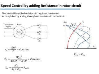 T
n
𝑅𝑥1
𝑅𝑥 = 0
𝑅𝑥2
𝑛𝑠
𝑇𝐿
𝑅𝑥2
> 𝑅𝑥1
𝑇𝑚 =
3𝑉𝑝ℎ
2
2ω𝑠 𝑋1 + 𝑋′2
2 = 𝐶𝑜𝑠𝑛𝑡𝑎𝑛𝑡
𝑛𝑠 =
120𝑓
𝑃
= 𝐶𝑜𝑛𝑠𝑡𝑎𝑛𝑡
𝑆𝑐𝑟 =
𝑅′2
𝑋1 + 𝑋′2
∝ 𝑅𝑎𝑑𝑑
Speed Control by adding Resistance in rotor circuit
This method is applied only for slip ring induction motors
Accomplished by adding three phase resistance in rotor circuit
 