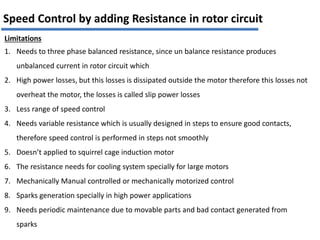 Limitations
1. Needs to three phase balanced resistance, since un balance resistance produces
unbalanced current in rotor circuit which
2. High power losses, but this losses is dissipated outside the motor therefore this losses not
overheat the motor, the losses is called slip power losses
3. Less range of speed control
4. Needs variable resistance which is usually designed in steps to ensure good contacts,
therefore speed control is performed in steps not smoothly
5. Doesn’t applied to squirrel cage induction motor
6. The resistance needs for cooling system specially for large motors
7. Mechanically Manual controlled or mechanically motorized control
8. Sparks generation specially in high power applications
9. Needs periodic maintenance due to movable parts and bad contact generated from
sparks
Speed Control by adding Resistance in rotor circuit
 