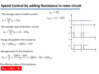 Is =
𝑡𝑜𝑛
𝑇𝑠
𝐼𝑑 = 𝐷𝐼𝑑
IR =
𝑡𝑜𝑓𝑓
𝑇𝑠
𝐼𝑑 = 1 − 𝐷 𝐼𝑑
𝐸𝑅 = 𝐼𝑑
2
R𝑡𝑜𝑓𝑓 = 𝐼𝑑
2
R 1 − D T
𝑃𝑅 =
𝐸𝑅
𝑇
=
𝐼𝑑
2
R 1 − D T
𝑇
= 𝐼𝑑
2
R 1 − D = 𝐼𝑑
2
𝑅𝑒𝑓𝑓
𝑹𝒆𝒇𝒇 = 𝐑 𝟏 − 𝑫
𝑡𝑜𝑓𝑓 = 1 − D 𝑇𝑠
𝑡𝑜𝑛 = D𝑇𝑠
The average value of switch current
The average value of Resistor current
Energy Dissipated in the resistance
Average power in the resistance
The effective value of the resistance
Id
Id
Id
Ts
ton
iR
is
t
t
t
Speed Control by adding Resistance in rotor circuit
 