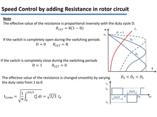 Note
The effective value of the resistance is proportional inversely with the duty cycle D.
𝑅𝑒𝑓𝑓 = R 1 − D
If the switch is completely open during the switching periods
D = 0 𝑅𝑒𝑓𝑓 = R
If the switch is completely close during the switching periods
D = 1 𝑅𝑒𝑓𝑓 = 0
The effective value of the resistance is changed smoothly by varying
the duty ratio from 1 to 0
T
n
𝐷1 = 1
𝑛𝑠
𝑇𝐿
𝐷2
𝐷3
𝐷3 < 𝐷2 < 𝐷1
Speed Control by adding Resistance in rotor circuit
i2
Id
2π/3 ωt
2π/3
2π
π
Id
I2,rms =
1
π
𝐼𝑑
2
2π/3
0
𝑑𝑡 = 2/3 𝐼𝑑
 