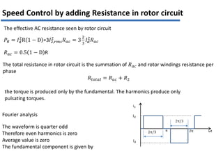 𝑃𝑅 = 𝐼𝑑
2
R 1 − D =3𝐼2,𝑟𝑚𝑠
2
𝑅𝑎𝑐 = 3
2
3
𝐼𝑑
2
𝑅𝑎𝑐
𝑅𝑎𝑐 = 0.5 1 − D R
The effective AC resistance seen by rotor circuit
Speed Control by adding Resistance in rotor circuit
The total resistance in rotor circuit is the summation of 𝑅𝑎𝑐 and rotor windings resistance per
phase
𝑅𝑡𝑜𝑡𝑎𝑙 = 𝑅𝑎𝑐 + 𝑅2
the torque is produced only by the fundamental. The harmonics produce only
pulsating torques.
i2
Id
2π/3 ωt
2π/3
2π
π
Id
Fourier analysis
The waveform is quarter odd
Therefore even harmonics is zero
Average value is zero
The fundamental component is given by
 