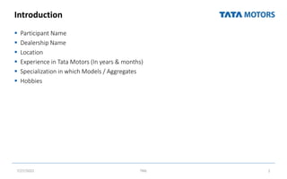 Introduction
 Participant Name
 Dealership Name
 Location
 Experience in Tata Motors (In years & months)
 Specialization in which Models / Aggregates
 Hobbies
7/27/2022 TML 2
 