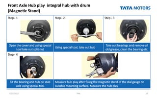 Front Axle Hub play integral hub with drum
(Magnetic Stand)
7/27/2022 TML 21
Step - 1 Step - 2 Step - 3
Open the cover and using special
tool take out split nut
Using special tool, take out hub
Take out bearings and remove all
old grease, clean the bearing etc.
Step - 4
Fit the bearing and hub on stub
axle using special tool
Measure hub play after fixing the magnetic stand of the dial gauge on
suitable mounting surface. Measure the hub play
 