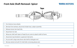 Front Axle Shaft Removal- Spicer
7/27/2022 TML 24
• Put chocks at rear wheels
• Remove front wheels, disconnect brake hose, caliper assembly
• Release torsion bar load fully
• Disconnect tie rods
• Wrap axis shaft with layers of tape & use a wire to attach shaft to frame
• Disconnect top & bottom suspension ball joints
• Pry out with a big screw driver axle shaft at side gear end
• Remove wheel end with CV shaft after removing above wire
 