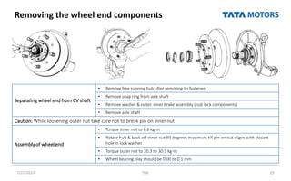 Removing the wheel end components
7/27/2022 TML 25
Separating wheel end from CV shaft
• Remove free running hub after removing Its fasteners
• Remove snap ring from axle shaft
• Remove washer & outer, inner brake assembly (hub lock components)
• Remove axle shaft
Caution: While loosening outer nut take care not to break pin on inner nut
Assembly of wheel end
• Torque Inner nut to 6.8 kg-m
• Rotate hub & back off inner nut 90 degrees maximum till pin on nut aligns with closest
hole In lock washer
• Torque outer nut to 20.3 to 30.5 kg-m
• Wheel bearing play should be 0.00 to 0.1 mm
 