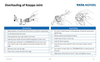 Overhauling of Rzeppa Joint
7/27/2022 TML 28
Dismantling
• Mark position of small end of the boot on shaft for reassembly
• Cut & discard boot & clamp
• Clear grease to see snap ring of inner race
• Expand snap ring & remove shaft by topping on outer race
• Use ball assy. tool (part no 270458903333) to tilt inner race
from side to side in star pattern & remove all balls from the
cage
• Remove Inner race & cage
• Pivot inner race & remove from cage
Assembling
• On side of shaft having 1 circlip groove, fit boot & clamp (w/o
tightening)
• Reverse above assembly procedure
• Install new circlip in inner race
• Fully fill lithium grease
• Push CV joint onto shaft till 'click' of circlip Is heard -pull to
confirm
• Use clamp crimper (part no 270458903332) to clamp boot on
CV joint
• Align boot marks done at the 1st step and tighten clamp
 