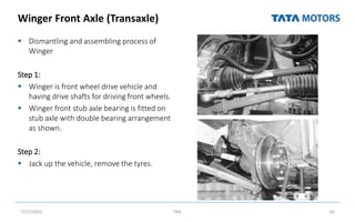Winger Front Axle (Transaxle)
 Dismantling and assembling process of
Winger
Step 1:
 Winger is front wheel drive vehicle and
having drive shafts for driving front wheels.
 Winger front stub axle bearing is fitted on
stub axle with double bearing arrangement
as shown.
Step 2:
 Jack up the vehicle, remove the tyres.
7/27/2022 TML 30
 