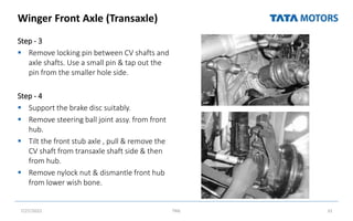Winger Front Axle (Transaxle)
Step - 3
 Remove locking pin between CV shafts and
axle shafts. Use a small pin & tap out the
pin from the smaller hole side.
Step - 4
 Support the brake disc suitably.
 Remove steering ball joint assy. from front
hub.
 Tilt the front stub axle , pull & remove the
CV shaft from transaxle shaft side & then
from hub.
 Remove nylock nut & dismantle front hub
from lower wish bone.
7/27/2022 TML 31
 