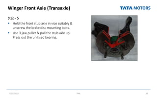 Winger Front Axle (Transaxle)
Step - 5
 Hold the front stub axle in vice suitably &
unscrew the brake disc mounting bolts.
 Use 3 jaw puller & pull the stub axle up.
Press out the unitised bearing.
7/27/2022 TML 32
 