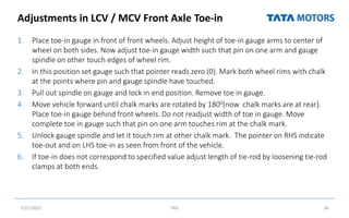 Adjustments in LCV / MCV Front Axle Toe-in
1. Place toe-in gauge in front of front wheels. Adjust height of toe-in gauge arms to center of
wheel on both sides. Now adjust toe-in gauge width such that pin on one arm and gauge
spindle on other touch edges of wheel rim.
2. In this position set gauge such that pointer reads zero (0). Mark both wheel rims with chalk
at the points where pin and gauge spindle have touched.
3. Pull out spindle on gauge and lock in end position. Remove toe in gauge.
4. Move vehicle forward until chalk marks are rotated by 1800(now chalk marks are at rear).
Place toe-in gauge behind front wheels. Do not readjust width of toe in gauge. Move
complete toe in gauge such that pin on one arm touches rim at the chalk mark.
5. Unlock gauge spindle and let it touch rim at other chalk mark. The pointer on RHS indicate
toe-out and on LHS toe-in as seen from front of the vehicle.
6. If toe-in does not correspond to specified value adjust length of tie-rod by loosening tie-rod
clamps at both ends.
7/27/2022 TML 34
 