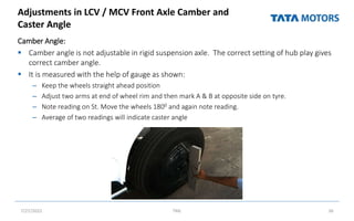 Adjustments in LCV / MCV Front Axle Camber and
Caster Angle
Camber Angle:
 Camber angle is not adjustable in rigid suspension axle. The correct setting of hub play gives
correct camber angle.
 It is measured with the help of gauge as shown:
– Keep the wheels straight ahead position
– Adjust two arms at end of wheel rim and then mark A & B at opposite side on tyre.
– Note reading on St. Move the wheels 1800 and again note reading.
– Average of two readings will indicate caster angle
7/27/2022 TML 36
 