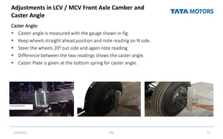 Adjustments in LCV / MCV Front Axle Camber and
Caster Angle
Caster Angle:
 Caster angle is measured with the gauge shown in fig.
 Keep wheels straight ahead position and note reading on N side.
 Steer the wheels 200 out side and again note reading.
 Difference between the two readings shows the caster angle.
 Caster Plate is given at the bottom spring for caster angle.
7/27/2022 TML 37
 