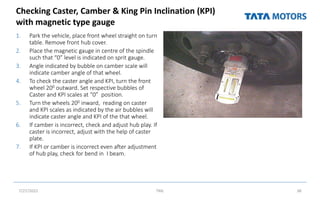 Checking Caster, Camber & King Pin Inclination (KPI)
with magnetic type gauge
1. Park the vehicle, place front wheel straight on turn
table. Remove front hub cover.
2. Place the magnetic gauge in centre of the spindle
such that “0” level is indicated on sprit gauge.
3. Angle indicated by bubble on camber scale will
indicate camber angle of that wheel.
4. To check the caster angle and KPI, turn the front
wheel 200 outward. Set respective bubbles of
Caster and KPI scales at “0” position.
5. Turn the wheels 200 inward, reading on caster
and KPI scales as indicated by the air bubbles will
indicate caster angle and KPI of the that wheel.
6. If camber is incorrect, check and adjust hub play. If
caster is incorrect, adjust with the help of caster
plate.
7. If KPI or camber is incorrect even after adjustment
of hub play, check for bend in I beam.
7/27/2022 TML 38
 