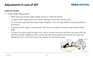 Adjustments in case of 207
Caster & Camber
 Caster Angle Adjustment:
– While adjusting camber angle nobody should sit inside the vehicle.
– To adjust castor angle loosen nut of lower wishbone Front arm eccentric bolt.
– Turn the bolt to get specified castor angle. Retighten nut to 14 mkg. (Wheel should be parallel to
the frame.)
– If specified caster angle is not achieved, then shims are added / removed to get desired caster
angle.
– To adjust the castor angle through shims, add or remove the shims only from one side of the top
wishbone spindle. Adding the shims at the rear side of the spindle will increase the castor and
adding the shims at the front side of the spindle will reduce the castor.
7/27/2022 TML 42
 