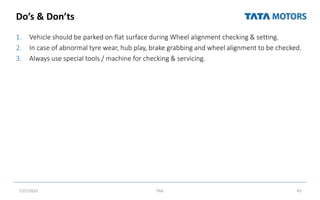 Do’s & Don’ts
1. Vehicle should be parked on flat surface during Wheel alignment checking & setting.
2. In case of abnormal tyre wear, hub play, brake grabbing and wheel alignment to be checked.
3. Always use special tools / machine for checking & servicing.
7/27/2022 TML 45
 