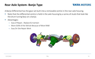 Rear Axle System- Banjo Type
A Banjo Differential has the gear set built into a removable centre in the rear axle housing.
 Note that the differential centre is held in the axle housing by a series of studs that look like
the drum tuning keys on a banjo.
 Advantages:
– Easy of Repair , Replace & maintain
– More GVW of the Vehicle Because of More RAW
– Easy On Site Repair Work
7/27/2022 TML 51
 