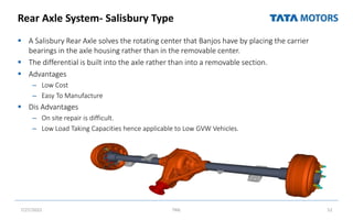 Rear Axle System- Salisbury Type
 A Salisbury Rear Axle solves the rotating center that Banjos have by placing the carrier
bearings in the axle housing rather than in the removable center.
 The differential is built into the axle rather than into a removable section.
 Advantages
– Low Cost
– Easy To Manufacture
 Dis Advantages
– On site repair is difficult.
– Low Load Taking Capacities hence applicable to Low GVW Vehicles.
7/27/2022 TML 52
 