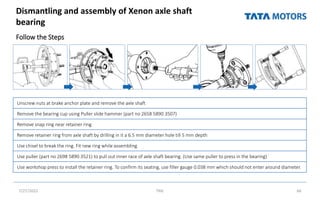 Dismantling and assembly of Xenon axle shaft
bearing
Follow the Steps
7/27/2022 TML 66
Unscrew nuts at brake anchor plate and remove the axle shaft
Remove the bearing cup using Puller slide hammer (part no 2658 5890 3507)
Remove snap ring near retainer ring
Remove retainer ring from axle shaft by drilling in it a 6.5 mm diameter hole till 5 mm depth
Use chisel to break the ring. Fit new ring while assembling
Use puller (part no 2698 5890 3521) to pull out inner race of axle shaft bearing. (Use same puller to press in the bearing)
Use workshop press to install the retainer ring. To confirm its seating, use filler gauge 0.038 mm which should not enter around diameter.
 