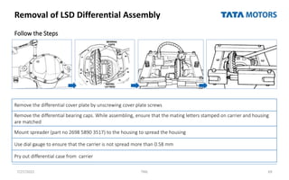 Removal of LSD Differential Assembly
Follow the Steps
7/27/2022 TML 69
Remove the differential cover plate by unscrewing cover plate screws
Remove the differential bearing caps. While assembling, ensure that the mating letters stamped on carrier and housing
are matched
Mount spreader (part no 2698 5890 3517) to the housing to spread the housing
Use dial gauge to ensure that the carrier is not spread more than 0.58 mm
Pry out differential case from carrier
 