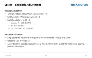 Spicer – Backlash Adjustment
Backlash Adjustment
 Total play observed (Without crown wheel) = A
 Left hand play (With crown wheel) = B
 Right hand play = (A-B) = C
– Suppose A = 1.75 (0.070”)
– B = 1.01 (0.040”)
– C = 1.75 – 1.01 = 0.74 (0.030”)
Backlash Calculations:
 Ring Gear Side: Assemble shim pack to measurement B – 0.125 or B-0.005”
 Opposite Side of Ring Gear
 Assemble shim pack to measurement C. Add 0.20 mm or C+ 0.008” for differential bearing
preload & backlash.
7/27/2022 TML 73
 