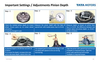 Important Settings / Adjustments Pinion Depth
7/27/2022 TML 81
Step - 1 Step - 2 Step - 3
Check the marked pinion depth on crown
wheel. Ensure same no. on crown wheel
and pinion.
It must be changed in pair.
Measure the pinion depth with the help of
special tool with master piece. Say it is 55.62
Measure depth as shown on pinion face.
Say it is 54.09 the difference between tool
master piece and pinion depth. I.e. 55.62 –
54.09 = 0.53mm.
Step - 4 Step - 5 Step - 6
As Marked depth is 54.09 then set shim of
0.53mm.
To increase the depth, increase shim size
and to decrease depth, reduce shim size.
Use stepped jaws to hold pinion flange, it will
not allow split spacers to be out during
hammering.
Tight the pinion with special tool and torque
multiplier to required torque. Tight the
pinion with special tool and torque
multiplier to required torque.
 