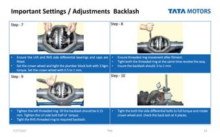 Important Settings / Adjustments Backlash
7/27/2022 TML 82
Step - 7 Step - 8
• Ensure the LHS and RHS side differential bearings and caps are
fitted.
• Set the crown wheel and tight the plumber block bolt with 3 Kgm
torque. Set the crown wheel with 0.5 to 1 mm.
• Ensure threaded ring movement after fitment.
• Tight both the threaded ring at the same time revolve the assy.
• Insure the backlash should .5 to 1 mm
Step - 9 Step - 10
• Tighten the left threaded ring till the backlash should be 0.15
mm. Tighten the LH side bolt half of torque.
• Tight the RHS threaded ring to required backlash.
• Tight the both the side differential bolts to full torque and rotate
crown wheel and check the back lash at 4 places.
 