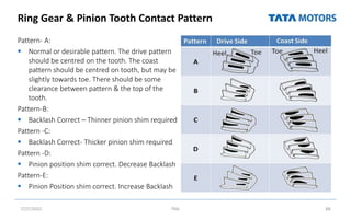 Ring Gear & Pinion Tooth Contact Pattern
Pattern- A:
 Normal or desirable pattern. The drive pattern
should be centred on the tooth. The coast
pattern should be centred on tooth, but may be
slightly towards toe. There should be some
clearance between pattern & the top of the
tooth.
Pattern-B:
 Backlash Correct – Thinner pinion shim required
Pattern -C:
 Backlash Correct- Thicker pinion shim required
Pattern -D:
 Pinion position shim correct. Decrease Backlash
Pattern-E:
 Pinion Position shim correct. Increase Backlash
7/27/2022 TML 88
 