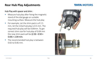 Rear Hub Play Adjustments
Hub Play with spacer and shim :
 Measure hub play after fixing the magnetic
stand of the dial gauge on suitable
mounting surface. Measure the hub play
 For example, Let the shim pack is of 2.5
mm, let the initial hub play is 0.5 mm. The
required hub play will be 0.04mm. To get
correct shim size for hub play of 0.04 mm
the new shim pack will be (2.50 - 0.50 +
0.04) = 2.04 mm.
 The recommended hub play is between
0.02 to 0.06 mm.
7/27/2022 TML 89
 