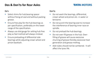 Dos & Don'ts for Rear Axles
Do's
 Select shims for hub bearing spacer
without fixing oil seal and without packing
grease.
 Ensure free play for the hub bearings as
per specification, preferably on the lower
range of the specification.
 Always use dial gauge for setting hub free
play as feel method will always mislead.
 Ensure preloading of differential side
bearings while adjusting crown wheel and
pinion backlash.
Don'ts
 Do not wash the bearings, differential,
crown-wheel and pinion etc. in water or
kerosene.
 Do not punch the bearing seat to increase
the interference of bearing inner race on
spindle.
 Do not preload the hub bearings.
 Do not over-fill grease in the hub. Over-
filling of grease will cause excessive
churning of grease thereby excessive heat
generation and grease melting.
 Axle tubes should not be cambered. It will
affect the tyres life.
7/27/2022 TML 92
 