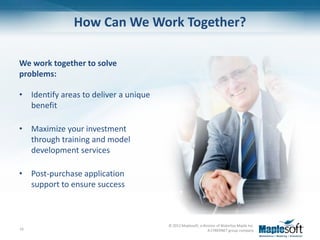 How Can We Work Together?

We work together to solve
problems:

• Identify areas to deliver a unique
  benefit

• Maximize your investment
  through training and model
  development services

• Post-purchase application
  support to ensure success



                                       © 2012 Maplesoft, a division of Waterloo Maple Inc.
16                                                            A CYBERNET group company
 