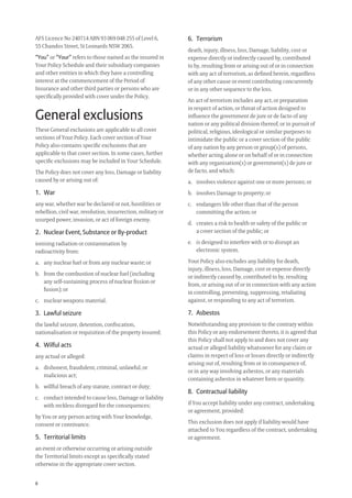 8
AFS Licence No 240714 ABN 93 069 048 255 of Level 6,
55 Chandos Street, St Leonards NSW 2065.
“You” or “Your” refers to those named as the insured in
Your Policy Schedule and their subsidiary companies
and other entities in which they have a controlling
interest at the commencement of the Period of
Insurance and other third parties or persons who are
speciﬁcally provided with cover under the Policy.
General exclusions
These General exclusions are applicable to all cover
sections of Your Policy. Each cover section of Your
Policy also contains speciﬁc exclusions that are
applicable to that cover section. In some cases, further
speciﬁc exclusions may be included in Your Schedule.
The Policy does not cover any loss, Damage or liability
caused by or arising out of:
1. War
any war, whether war be declared or not, hostilities or
rebellion, civil war, revolution, insurrection, military or
usurped power, invasion, or act of foreign enemy.
2. Nuclear Event, Substance or By-product
ionising radiation or contamination by
radioactivity from:
a. any nuclear fuel or from any nuclear waste; or
b. from the combustion of nuclear fuel (including
any self-sustaining process of nuclear ﬁssion or
fusion); or
c. nuclear weapons material.
3. Lawful seizure
the lawful seizure, detention, conﬁscation,
nationalisation or requisition of the property insured;
4. Wilful acts
any actual or alleged:
a. dishonest, fraudulent, criminal, unlawful, or
malicious act;
b. willful breach of any statute, contract or duty;
c. conduct intended to cause loss, Damage or liability
with reckless disregard for the consequences;
by You or any person acting with Your knowledge,
consent or connivance.
5. Territorial limits
an event or otherwise occurring or arising outside
the Territorial limits except as speciﬁcally stated
otherwise in the appropriate cover section.
6. Terrorism
death, injury, illness, loss, Damage, liability, cost or
expense directly or indirectly caused by, contributed
to by, resulting from or arising out of or in connection
with any act of terrorism, as deﬁned herein, regardless
of any other cause or event contributing concurrently
or in any other sequence to the loss.
An act of terrorism includes any act, or preparation
in respect of action, or threat of action designed to
inﬂuence the government de jure or de facto of any
nation or any political division thereof, or in pursuit of
political, religious, ideological or similar purposes to
intimidate the public or a cover section of the public
of any nation by any person or group(s) of persons,
whether acting alone or on behalf of or in connection
with any organisation(s) or government(s) de jure or
de facto, and which:
a. involves violence against one or more persons; or
b. involves Damage to property; or
c. endangers life other than that of the person
committing the action; or
d. creates a risk to health or safety of the public or
a cover section of the public; or
e. is designed to interfere with or to disrupt an
electronic system.
Your Policy also excludes any liability for death,
injury, illness, loss, Damage, cost or expense directly
or indirectly caused by, contributed to by, resulting
from, or arising out of or in connection with any action
in controlling, preventing, suppressing, retaliating
against, or responding to any act of terrorism.
7. Asbestos
Notwithstanding any provision to the contrary within
this Policy or any endorsement thereto, it is agreed that
this Policy shall not apply to and does not cover any
actual or alleged liability whatsoever for any claim or
claims in respect of loss or losses directly or indirectly
arising out of, resulting from or in consequence of,
or in any way involving asbestos, or any materials
containing asbestos in whatever form or quantity.
8. Contractual liability
if You accept liability under any contract, undertaking
or agreement, provided:
This exclusion does not apply if liability would have
attached to You regardless of the contract, undertaking
or agreement.
209019 POL554 Drive txt_D3.indd 8209019 POL554 Drive txt_D3.indd 8 5/12/12 3:32 PM5/12/12 3:32 PM
 