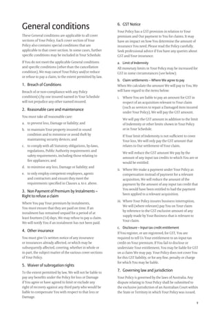 9
6. GST Notice
Your Policy has a GST provision in relation to Your
premium and Our payment to You for claims. It may
have an impact on how You determine the amount of
insurance You need. Please read the Policy carefully.
Seek professional advice if You have any queries about
GST and Your insurance.
a. Limit of Indemnity
All monetary limits in Your Policy may be increased for
GST in some circumstances (see below);
b. Claim settlements – Where We agree to pay
When We calculate the amount We will pay to You, We
will have regard to the items below:
i. Where You are liable to pay an amount for GST in
respect of an acquisition relevant to Your claim
(such as services to repair a Damaged item insured
under Your Policy), We will pay the GST amount.
We will pay the GST amount in addition to the limit
of Indemnity or other limits shown in Your Policy
or in Your Schedule.
If Your limit of Indemnity is not sufﬁcient to cover
Your loss, We will only pay the GST amount that
relates to Our settlement of Your claim.
We will reduce the GST amount We pay by the
amount of any input tax credits to which You are or
would be entitled.
ii. Where We make a payment under Your Policy as
compensation instead of payment for a relevant
acquisition, We will reduce the amount of the
payment by the amount of any input tax credit that
You would have been entitled to had the payment
been applied to a relevant acquisition.
iii. Where Your Policy insures business interruption,
We will (where relevant) pay You on Your claim
by reference to the GST exclusive amount of any
supply made by Your Business that is relevant to
Your claim.
c. Disclosure – Input tax credit entitlement
If You register, or are registered, for GST, You are
required to tell Us Your entitlement to an input tax
credit on Your premium. If You fail to disclose or
understate Your entitlement, You may be liable for GST
on a claim We may pay. Your Policy does not cover You
for this GST liability, or for any ﬁne, penalty or charge
for which You may be liable.
7. Governing law and jurisdiction
Your Policy is governed by the laws of Australia. Any
dispute relating to Your Policy shall be submitted to
the exclusive jurisdiction of an Australian Court within
the State or Territory in which Your Policy was issued.
General conditions
These General conditions are applicable to all cover
sections of Your Policy. Each cover section of Your
Policy also contains special conditions that are
applicable to that cover section. In some cases, further
speciﬁc conditions may be included in Your Schedule.
If You do not meet the applicable General conditions
and speciﬁc conditions (other than the cancellation
condition), We may cancel Your Policy and/or reduce
or refuse to pay a claim, to the extent permitted by law.
1. Breach of Conditions
Breach of or non-compliance with any Policy
condition(s) by one insured named in Your Schedule
will not prejudice any other named insured.
2. Reasonable care and maintenance
You must take all reasonable care:
a. to prevent loss, Damage or liability; and
b. to maintain Your property insured in sound
condition and to minimise or avoid theft by
maintaining security devices; and
c. to comply with all Statutory obligations, by-laws,
regulations, Public Authority requirements and
safety requirements, including those relating to
ﬁre appliances; and
d. to minimise any loss, Damage or liability; and
e. to only employ competent employees, agents
and contractors and ensure they meet the
requirements speciﬁed in Clauses a. to e. above.
3. Non Payment of Premium by Instalments –
Right to refuse a claim
Where You pay Your premium by instalments,
You must ensure that they are paid on time. If an
instalment has remained unpaid for a period of at
least fourteen (14) days, We may refuse to pay a claim.
We will notify You if an instalment has not been paid.
4. Other insurance
You must give Us written notice of any insurance
or insurances already affected, or which may be
subsequently affected, covering, whether in whole or
in part, the subject matter of the various cover sections
of Your Policy.
5. Waiver of subrogation rights
To the extent permitted by law, We will not be liable to
pay any beneﬁts under the Policy for loss or Damage
if You agree or have agreed to limit or exclude any
right of recovery against any third party who would be
liable to compensate You with respect to that loss or
Damage.
209019 POL554 Drive txt_D3.indd 9209019 POL554 Drive txt_D3.indd 9 5/12/12 3:32 PM5/12/12 3:32 PM
 