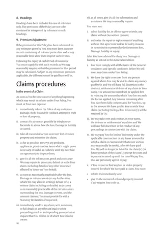 10
8. Headings
Headings have been included for ease of reference
only. The provisions of the Policy are not to be
construed or interpreted by reference to such
headings.
9. Premium Adjustment
If the premium for this Policy has been calculated on
any estimates given by You, You must keep accurate
records containing all relevant particulars and at any
reasonable time allow Us to inspect such records.
Following the expiry of each Period of Insurance
You must supply Us with such records as We may
reasonably require so that the premium for that period
may be calculated. Subject to any minimum premium
applicable, the difference must be paid by or will be.
Claims procedures
In the event of a Claim
As soon as You become aware of anything happening
which may result in a claim under Your Policy, You
must, at Your own expense:
i. immediately inform the Police of any malicious
Damage, theft, fraudulent conduct, attempted theft
or loss of property;
ii. contact Us as soon as possible by telephone or
facsimile to advise how the loss, Damage or liability
occurred;
iii. take all reasonable action to recover lost or stolen
property and minimise the claim;
iv. as far as possible, preserve any products,
appliances, plant or other items which might prove
necessary or useful as evidence until We have had
an opportunity to inspect them;
v. give Us all the information, proof and assistance
We may require to prosecute, defend or settle Your
claim, including details of any other insurance
effected by You or on Your behalf;
vi. as soon as reasonably practicable after the loss,
Damage or relevant event (or any further time
which We may allow in writing), deliver to Us a
written claim including as detailed an account
as is reasonably practicable of the circumstances
surrounding the loss, Damage or event, and the
amount claimed. You must provide Us with a
Statutory Declaration if requested;
vii. immediately send Us any claim, writ, summons,
or full details of any relevant legal or other
proceedings such as an impending prosecution or
inquest that You receive or of which You become
aware;
viii.at all times, give Us all the information and
assistance We may reasonably require.
You must not:
i. admit liability for, or offer or agree to settle, any
claim without Our written consent;
ii. authorise the repair or replacement of anything
without Our agreement unless for safety reasons
or to minimise or prevent further imminent loss,
Damage, liability or injury;
After You have advised Us of any loss, Damage or
liability as set out in this General condition:
i. You must comply with all the terms of the General
conditions and speciﬁc conditions before We will
meet any claim under Your Policy;
ii. We have the right to recover from any person
against whom You may be able to claim any money
paid by Us and We will have full discretion in the
conduct, settlement or defence of any claim in Your
name. The amount recovered will be applied ﬁrst
to reducing the amount by which Your loss exceeds
the Excess applied. Any balance remaining after
You have been fully compensated for Your loss, up
to the amount We have paid to You to settle Your
claim (including Our legal fees for recovery), will be
retained by Us;
iii. We may take over and conduct, in Your name,
the defence or settlement of any claim and We
will have full discretion in the conduct of any
proceedings in connection with the claim;
iv. We may pay You the limit of Indemnity under the
applicable cover section or any lesser amount for
which a claim or claims under that cover section
may reasonably be settled. After We have paid
You, We will no longer be liable for the claim(s) (or
future conduct of the claim(s)) except for costs and
expenses incurred up until the time We pay You,
that We previously agreed to pay;
v. if You recover or ﬁnd any lost or stolen property
insured for which We have paid a claim, You must:
• inform Us immediately; and
• give Us the recovered or found property insured
if We request You to do so.
209019 POL554 Drive txt_D3.indd 10209019 POL554 Drive txt_D3.indd 10 5/12/12 3:32 PM5/12/12 3:32 PM
 