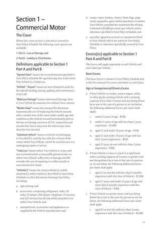 11
d. ramps, ropes, binders, chains, chain dogs, pogo
sticks, tarpaulins, gates whilst attached to or within
Your Vehicle, provided the maximum We will pay
is limited to $5,000 per event, per Vehicle, unless
otherwise speciﬁed in Your Policy Schedule; and
e. any other agreed accessories or equipment ﬁtted
to Your Vehicle which are noted on Your Policy
Schedule or otherwise speciﬁcally covered by Your
Policy.
Excess(es) applicable to Section 1
Part A and Part B
The Excess will apply separately to each Vehicle and
each claim per Vehicle.
Basic Excess
The basic Excess is shown in Your Policy Schedule and
is the ﬁrst amount You must contribute to each claim.
Age or Inexperienced Drivers Excess
a. If Your Vehicle is a sedan, station wagon, utility
or other goods carrying Vehicle with a carrying
capacity of less than 5 tonnes and was being driven
by or was in the care of a person as set out below,
the following additional Excess per claim shall
apply:
i. under 21 years of age – $700;
ii. under 21 years of age with less than 2 years
experience – $1,000;
iii. aged 21 and under 25 years of age – $350;
iv. aged 21 and under 25 years of age with less
than 2 years experience – $650;
v. aged 25 years or over with less than 2 years
experience – $300,
b. If Your Vehicle is a bus or coach or a rigid truck
with a carrying capacity of 5 tonnes or greater and
was being driven by or was in the care of a person
as set out below, the following additional Excess
per claim shall apply:
i. aged 21 or over but with less than 6 months
experience with this class of Vehicle – $2,500;
ii. aged 21 years and under 25 years of age with
more than 6 months experience with this
class of Vehicle – $500,
c. If Your Vehicle is a prime mover and was being
driven by or was in the care of a person as set out
below, the following additional Excess per claim
shall apply:
i. aged 25 or over but with less than 2 years
experience with this class of Vehicle – $5,000.
Section 1 –
Commercial Motor
The Cover
Where this cover section is selected as insured in
Your Policy Schedule the following cover options are
available:
1. Part A – Loss or Damage; and
2. Part B – Liability to Third Parties.
Deﬁnitions applicable to Section 1
Part A and Part B
“Agreed Value” means the insured amount speciﬁed in
Your Policy Schedule We agreed to pay You in the event
Your Vehicle is a Total Loss.
“Airfield”, “Airport” means an area of land set aside for
the takeoff, landing, taxiing, parking and maintenance
of aircraft.
“Malicious Damage” means intentional Damage done
to Your Vehicle by someone else without Your consent.
“Market Value” means the amount We determine
represents the cost of replacing the Vehicle insured
with a similar item of the same make, model, age and
condition as the Vehicle insured immediately prior to
the loss or Damage exclusive of GST, stamp duty and
transfer fees but in any event We will not pay more
than the Sum Insured.
“Substitute Vehicle” means a Vehicle not belonging
to You which is used by You with the consent of the
owner whilst Your Vehicle cannot be used because it is
undergoing repair or service.
“Total Loss” means where Your Vehicle is stolen and
not recovered within a reasonable period of time, or
where Your Vehicle suffers loss or Damage and We
consider the cost of repairing it is either unsafe or
uneconomical to repair.
“Vehicle(s)” means the motor vehicle(s), mobile
machine(s) and/or trailer(s), described in Your Policy
Schedule or other documents forming Your Policy,
including:
a. sign-writing; and
b. accessories comprising refrigerator, radio, CB
radio, CD player, DVD player, telephone, TV receiver
and GPS receiver but all only whilst attached to or
within Your Vehicle; and
c. standard tools, accessories and appliances as
supplied by the Vehicle manufacturer; and
209019 POL554 Drive txt_D3.indd 11209019 POL554 Drive txt_D3.indd 11 5/12/12 3:32 PM5/12/12 3:32 PM
 