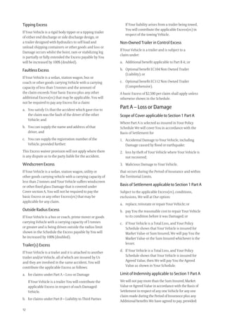 12
Tipping Excess
If Your Vehicle is a rigid body tipper or a tipping trailer
of either end discharge or side discharge design, or
a trailer designed with hydraulics to self load and
unload shipping containers or other goods and loss or
Damage occurs whilst the hoist, ram or stabilizing leg
is partially or fully extended the Excess payable by You
will be increased by 100% (doubled).
Faultless Excess
If Your Vehicle is a sedan, station wagon, bus or
coach or other goods carrying Vehicle with a carrying
capacity of less than 5 tonnes and the amount of
the claim exceeds Your basic Excess plus any other
additional Excess(es) that may be applicable. You will
not be required to pay any Excess for a claim:
a. You satisfy Us that the accident which gave rise to
the claim was the fault of the driver of the other
Vehicle; and
b. You can supply the name and address of that
driver, and
c. You can supply the registration number of the
Vehicle, provided further:
This Excess waiver provision will not apply where there
is any dispute as to the party liable for the accident.
Windscreen Excess
If Your Vehicle is a sedan, station wagon, utility or
other goods carrying vehicle with a carrying capacity of
less than 2 tonnes and Your Vehicle suffers windscreen
or other ﬁxed glass Damage that is covered under
Cover section A, You will not be required to pay the
basic Excess or any other Excess(es) that may be
applicable for any claim.
Outside Radius Excess
If Your Vehicle is a bus or coach, prime mover or goods
carrying Vehicle with a carrying capacity of 5 tonnes
or greater and is being driven outside the radius limit
shown in the Schedule the Excess payable by You will
be increased by 100% (doubled).
Trailer(s) Excess
If Your Vehicle is a trailer and it is attached to another
trailer and/or Vehicle, all of which are insured by Us
and they are involved in the same accident, You will
contribute the applicable Excess as follows:
a. for claims under Part A – Loss or Damage
If Your Vehicle is a trailer You will contribute the
applicable Excess in respect of each Damaged
Vehicle.
b. for claims under Part B – Liability to Third Parties
If Your liability arises from a trailer being towed,
You will contribute the applicable Excess(es) in
respect of the towing Vehicle.
Non-Owned Trailer in Control Excess
If Your Vehicle is a trailer and is subject to a
claim under:
a. Additional beneﬁt applicable to Part B 4.; or
b. Optional beneﬁt EC104 Non Owned Trailer
(Liability); or
c. Optional beneﬁt EC112 Non Owned Trailer
(Comprehensive).
A basic Excess of $2,500 per claim shall apply unless
otherwise shown in the Schedule.
Part A – Loss or Damage
Scope of Cover applicable to Section 1 Part A
Where Part A is selected as insured in Your Policy
Schedule We will cover You in accordance with the
Basis of Settlement for
1. Accidental Damage to Your Vehicle, including
Damage caused by ﬂood or earthquake;
2. loss by theft of Your Vehicle where Your Vehicle is
not recovered;
3. Malicious Damage to Your Vehicle,
that occurs during the Period of Insurance and within
the Territorial Limits.
Basis of Settlement applicable to Section 1 Part A
Subject to the applicable Excess(es), conditions,
exclusions, We will at Our option:
a. replace, reinstate or repair Your Vehicle; or
b. pay You the reasonable cost to repair Your Vehicle
to its condition before it was Damaged; or
c. if Your Vehicle is a Total Loss, and Your Policy
Schedule shows that Your Vehicle is insured for
Market Value or Sum Insured, We will pay You the
Market Value or the Sum Insured whichever is the
lesser.
d. If Your Vehicle is a Total Loss, and Your Policy
Schedule shows that Your Vehicle is insured for
Agreed Value, then We will pay You the Agreed
Value as shown in Your Schedule.
Limit of Indemnity applicable to Section 1 Part A
We will not pay more than the Sum Insured, Market
Value or Agreed Value in accordance with the Basis of
Settlement in respect of any one Vehicle for any one
claim made during the Period of Insurance plus any
Additional beneﬁts We have agreed to pay, provided:
209019 POL554 Drive txt_D3.indd 12209019 POL554 Drive txt_D3.indd 12 5/12/12 3:32 PM5/12/12 3:32 PM
 