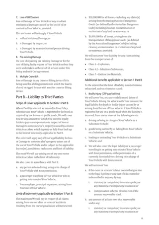 15
a. $30,000,000 for all losses, excluding any claim(s)
arising from the transportation of Dangerous
Goods (as deﬁned by the Australian Dangerous
Code) including cleanup, contamination or
restitution of any land or waterway; or
b. $1,000,000 for all losses, arising from the
transportation of Dangerous Goods (as deﬁned
by the Australian Dangerous Code) including
cleanup, contamination or restitution of any land
or waterway, provided:
We will not cover Your liability for any claim arising
from the transportation of:
• Class 1 – Explosives,
• Class 6.2 – Infectious Substances,
• Class 7 – Radioactive Materials.
Additional beneﬁts applicable to Section 1 Part B
To the extent that the limit of liability is not otherwise
exhausted, unless otherwise stated:
1. Bodily injury (CTP gap liability)
We will cover You, or a currently licensed driver of
Your Vehicle driving the Vehicle with Your consent, for
legal liability for death or bodily injury caused by or
arising from the use of Your Vehicle, if Your Vehicle is
registered for use on a public road when the liability is
incurred, from one or more of the following events:
a. driving or being in charge of Your Vehicle or a
Substitute Vehicle;
b. goods being carried by or falling from Your Vehicle
or a Substitute Vehicle;
c. loading or unloading Your Vehicle or a Substitute
Vehicle; and
d. We will also cover the legal liability of a passenger
travelling in or getting into or out of Your Vehicle
with Your permission, or the permission of a
currently licensed driver, driving or in charge of
Your Vehicle with Your consent.
We will not cover You:
a. if the event or series of related events that give rise
to the legal liability or any part of it is covered or
indemniﬁed in any way by any:
i. statutory or compulsory insurance policy or
any statutory or compulsory insurance; or
ii. compensation scheme or fund, even if the
amount recoverable is nil.
b. any amount of a claim over that recoverable
under any:
i. statutory or compulsory insurance policy or
any statutory or compulsory insurance; or
7. Loss of Oil/Coolant
loss or Damage to Your Vehicle or any resultant
mechanical Damage caused by the loss of oil or
coolant in Your Vehicle, provided:
This exclusion will not apply if Your Vehicle
a. suffers Malicious Damage; or
b. is Damaged by impact; or
c. is Damaged by an unauthorised person driving
Your Vehicle.
8. Pre-existing Damage
the cost of repairing pre existing Damage or for the
cost of ﬁxing faulty repairs to Your Vehicle unless they
were undertaken as the result of a claim under this
Policy and with Our agreement.
9. Multiple Crane Lift
loss or Damage to any crane or lifting device if it is
being used for a lifting operation in which the load is
shared or rigged for use with another crane or lifting
device.
Part B – Liability to Third Parties
Scope of Cover applicable to Section 1 Part B
Where Part B is selected as insured in Your Policy
Schedule and Your Vehicle is registered or licensed as
required by law for use on public roads, We will cover
You for any amount for which You become legally
liable to pay as compensation in respect of loss or
Damage to someone else’s property caused by a motor
Vehicle accident which is partly or fully Your fault up
to the limit of Indemnity applicable to Part B.
This cover will apply only if Your legal liability for loss
or Damage to someone else’s property arises out of
the use of Your Vehicle and is subject to the applicable
Excess(es), conditions, exclusions and limit of liability:
The most We will pay arising out of any one motor
Vehicle accident is the limit of Indemnity.
We also cover in accordance with Part B:
a. any person who is driving, using or in charge of
Your Vehicle with Your permission;
b. a passenger travelling in Your Vehicle or who is
getting into or out of Your Vehicle;
c. Your employer, principal or partner, arising from
Your use of Your Vehicle.
Limit of Indemnity applicable to Section 1 Part B
The maximum We will pay in respect of all claims
arising from one accident or series of accidents
resulting from the one original cause will not exceed:
209019 POL554 Drive txt_D3.indd 15209019 POL554 Drive txt_D3.indd 15 5/12/12 3:32 PM5/12/12 3:32 PM
 