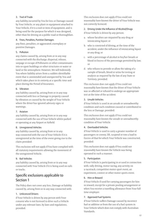 17
This exclusion does not apply if You could not
reasonably have known the driver of Your Vehicle was
not correctly licenced.
2. Driving Under the Inﬂuence of Alcohol/Drugs
if Your Vehicle is driven by any person:
a. whose faculties are impaired by any drug or
intoxicating liquor; or
b. who is convicted of driving, at the time of the
accident, under the inﬂuence of intoxicating liquor
or any drug; or
c. with a percentage of alcohol in his/her breath or
blood in Excess of the percentage permitted by law;
or
d. who refuses to provide or allow the taking of a
sample of breath, blood or urine for testing or
analysis as required by the law of any State or
Territory, provided:
This exclusion does not apply if You could not
reasonably have known that the driver of Your Vehicle
was so affected or refused to undergo an appropriate
test at the time of the accident.
3. Unsafe Vehicles
if Your Vehicle is used in an unsafe or unroadworthy
condition and such condition caused or contributed to
the loss or Damage, provided:
This exclusion does not apply if You could not
reasonably have known the unsafe or unroadworthy
condition of Your Vehicle.
4. Overloaded Vehicles
if Your Vehicle is used to carry a greater number of
passengers or convey, lift, suspend or tow a load in
Excess of that for which Your Vehicle was constructed,
provided:
This exclusion does not apply if You could not
reasonably have known the Vehicle was being
operated in such a manner.
5. Participation
if Your Vehicle is participating in or used in connection
with, rally driving, motor racing, any activity on
a racetrack, competitive motor sport event, an
experiment, contest or other motor sports event.
6. Hire or Reward
if Your Vehicle if used for carrying passengers for hire
or reward, except for a private pooling arrangement or
when You receive a travelling allowance from Your full
time employer.
7. Approved Fuel Systems
if Your Vehicle suffers Damage caused by incorrect
fuel or additive or from the use of a fuel system in
Your Vehicle which does not comply with Australian
Standards.
3. Tool of Trade
any liability incurred by You for loss or Damage caused
by Your Vehicle, or any plant or equipment attached to
Your Vehicle, if it is a tool or item of equipment, and is
being used for the purpose for which it was designed,
other than for driving on a public road or thoroughfare.
4. Fines, Penalties, Punitive Damages
any ﬁnes, penalties, or aggravated, exemplary or
punitive Damages.
5. Pollution
any claims caused by, arising from or in any way
connected with the discharge, dispersal, release,
seepage or escape of Pollutants or other contaminants
into or upon buildings or other structures or water or
land or the atmosphere. However, We will Indemnify
You where liability arises from a sudden identiﬁable
event that is unintended and unexpected by You and
which takes place in its entirety at a speciﬁc time and
place during the Period of Insurance.
6. Vibration
any liability caused by, arising from or in any way
connected with loss or Damage to property caused
by vibration or caused by the weight of Your Vehicle
where the driver has ignored advisory signs or
warnings.
7. Aviation
any liability caused by, arising from or in any way
connected with the use of Your Vehicle whilst parked
or operating at any Airport or Airﬁeld.
8. Unregistered Vehicles
any liability caused by, arising from or in any
way connected with the use of Your Vehicle if it is
unregistered at the time of the event giving rise to the
claim provided:
This exclusion will not apply if You have complied with
all statutory requirements allowing the movement of
the unregistered Vehicle.
9. Rail Vehicles
any liability caused by, arising from or in any way
connected with Your Vehicle if it is being used on rails
or tracks.
Speciﬁc exclusions applicable to
Section 1
The Policy does not cover any loss, Damage or liability
caused by, arising from or in any way connected with:
1. Unlicenced Drivers
if Your Vehicle is driven by any person with Your
consent who is not licensed to drive such a Vehicle
under any relevant laws, by laws and regulations,
provided:
209019 POL554 Drive txt_D3.indd 17209019 POL554 Drive txt_D3.indd 17 5/12/12 3:32 PM5/12/12 3:32 PM
 