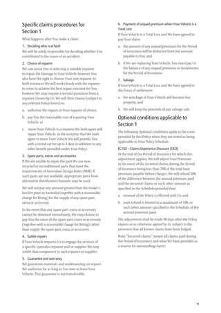19
6. Payment of unpaid premium when Your Vehicle is a
Total Loss
If Your Vehicle is a Total Loss and We have agreed to
pay Your claim:
a. the amount of any unpaid premium for the Period
of insurance will be deducted from the amount
payable to You, and
b. if We are replacing Your Vehicle, You must pay Us
the balance of any unpaid premium or instalments
for the Period of Insurance.
7. Salvage
If Your Vehicle is a Total Loss and We have agreed to
this basis of settlement:
a. the wreckage of Your Vehicle will become Our
property, and
b. We will keep the proceeds of any salvage sale.
Optional conditions applicable to
Section 1
The following Optional conditions apply to the cover
provided by this Policy when they are noted as being
applicable in Your Policy Schedule.
EC102 – Claims Experience Discount (CED)
At the end of the Period of Insurance for which this
adjustment applies, We will adjust Your Premium
in the event of the incurred claims during the Period
of Insurance being less than 70% of the total base
premium payable before charges. We will refund 50%
of the difference between the annual premium paid
and the incurred claims or such other amount as
speciﬁed in the Schedule provided that:
a. renewal of the Policy is effected with Us; and
b. such refund is limited to a maximum of 10%, or
such other amount speciﬁed in the Schedule, of the
annual premium paid.
The adjustment shall be made 90 days after the Policy
expires or as otherwise agreed by Us subject to the
provision that all known claims have been lodged.
Note: “Incurred claims” means all claims paid during
the Period of Insurance and what We have provided as
a reserve for outstanding claims.
Speciﬁc claims procedures for
Section 1
What happens after You make a claim
1. Deciding who is at fault
We will be solely responsible for deciding whether You
contributed to the cause of an accident.
2. Choice of repairer
We can assist You in selecting a suitable repairer
to repair the Damage to Your Vehicle; however You
also have the right to choose Your own repairer. In
both instances We will work closely with the repairer
to strive to achieve the best repair outcome for You
however We may require a second quotation from a
repairer chosen by Us. We will then choose (subject to
any relevant Policy limits) to:
a. authorise the repairs at Your repairer of choice;
b. pay You the reasonable cost of repairing Your
Vehicle; or
c. move Your Vehicle to a repairer We both agree will
repair Your Vehicle. In the instance that We both
agree to move Your Vehicle We will provide You
with a rental car for up to 3 days in addition to any
other beneﬁt provided under Your Policy.
3. Spare parts, extras and accessories
If We are unable to repair the part We use new,
recycled or reconditioned parts that meet the
requirements of Australian Design Rules (ADR). If
such parts are not available, appropriate parts from
alternative distribution channels may be used.
We will not pay any amount greater than the maker’s
last list price in Australia (together with a reasonable
charge for ﬁtting) for the supply of any spare part,
extra or accessory.
In the event that any spare part, extra or accessory
cannot be obtained immediately, We may choose to
pay You the value of the spare part, extra or accessory
(together with a reasonable charge for ﬁtting) rather
than supply the spare part, extra or accessory.
4. Sublet repairs
If Your Vehicle requires Us to engage the services of
a speciﬁc specialist repairer and or supplier We may
sublet that component to such repairer or supplier.
5. Guarantee and warranty
We guarantee materials and workmanship on repairs
We authorise for as long as You own or lease Your
Vehicle. This guarantee is not transferable.
209019 POL554 Drive txt_D3.indd 19209019 POL554 Drive txt_D3.indd 19 5/12/12 3:32 PM5/12/12 3:32 PM
 