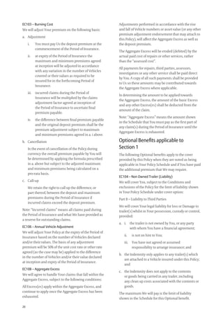 20
Adjustments performed in accordance with the rise
and fall of Vehicle numbers or asset value (or any other
premium adjustment endorsement that may attach to
this Policy), will affect the Aggregate Excess as well as
the deposit premium.
The Aggregate Excess will be eroded (debited) by the
actual paid cost of repairs or other services, rather
than the “assessed cost”.
All payments for repairs, third parties, assessors,
investigators or any other service shall be paid direct
by You. A copy of all such payments shall be provided
to Us so these amounts may be contributed towards
the Aggregate Excess where applicable.
In determining the amount to be applied towards
the Aggregate Excess, the amount of the basic Excess
and any other Excess(es) shall be deducted from the
amount of the claim.
Note: “Aggregate Excess” means the amount shown
in the Schedule that You must pay as the ﬁrst part of
any claim(s) during the Period of Insurance until the
Aggregate Excess is exhausted.
Optional Beneﬁts applicable to
Section 1
The following Optional beneﬁts apply to the cover
provided by this Policy when they are noted as being
applicable in Your Policy Schedule and if You have paid
the additional premium that We may require.
EC104 – Non Owned Trailer (Liability)
We will cover You, subject to the Conditions and
exclusions of the Policy for the limit of liability shown
in Your Policy Schedule under cover option:
Part B – Liability to Third Parties
We will cover Your legal liability for loss or Damage to
trailer(s) whilst in Your possession, custody or control,
provided:
a. i. the trailer is not owned by You, or any party
with whom You have a ﬁnancial agreement;
ii. is not on hire to You;
iii. You have not agreed or assumed
responsibility to arrange insurance; and
b. the Indemnity only applies to any trailer(s) which
are attached to a Vehicle insured under this Policy;
and
c. the Indemnity does not apply to the contents
or goods being carried in any trailer, including
any clean up costs associated with the contents or
goods.
The maximum We will pay is the limit of liability
shown in the Schedule for this Optional beneﬁt.
EC103 – Burning Cost
We will adjust Your premium on the following basis:
a. Adjustment
i. You must pay Us the deposit premium at the
commencement of the Period of Insurance.
ii. at expiry of the Period of Insurance the
maximum and minimum premiums agreed
at inception will be adjusted in accordance
with any variation in the number of Vehicles
covered or their values as required to be
insured for in the forthcoming Period of
Insurance.
iii. incurred claims during the Period of
Insurance will be multiplied by the claims
adjustment factor agreed at inception of
the Period of Insurance to ascertain ﬁnal
premium payable.
iv. the difference between ﬁnal premium payable
and the original deposit premium shall be the
premium adjustment subject to maximum
and minimum premiums agreed in a. i above.
b. Cancellation
In the event of cancellation of the Policy during
currency the overall premium payable by You will
be determined by applying the formula prescribed
in a. above but subject to the adjusted maximum
and minimum premiums being calculated on a
pro-rata basis.
c. Call-up
We retain the right to call up the difference, or
part thereof, between the deposit and maximum
premiums during the Period of Insurance if
incurred claims exceed the deposit premium.
Note: “Incurred claims” means all claims paid during
the Period of Insurance and what We have provided as
a reserve for outstanding claims.
EC106 – Annual Vehicle Adjustment
We will adjust Your Policy at the expiry of the Period of
Insurance based on the number of Vehicles declared
and/or their values. The basis of any adjustment
premium will be 50% of the unit cost rate or other rate
agreed (as the case may be) applied to the difference
in the number of Vehicles and/or their value declared
at inception and expiry of the Period of Insurance.
EC108 – Aggregate Excess
We will agree to handle Your claims that fall within the
Aggregate Excess, subject to the following conditions:
All Excess(es) apply within the Aggregate Excess, and
continue to apply once the Aggregate Excess has been
exhausted.
209019 POL554 Drive txt_D3.indd 20209019 POL554 Drive txt_D3.indd 20 5/12/12 3:32 PM5/12/12 3:32 PM
 