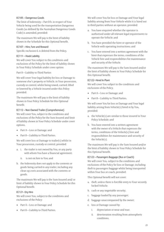 21
We will cover You for loss or Damage and Your legal
liability arising from Your Vehicle whilst it is hired out
to third parties without an operator, provided:
a. You have enquired whether the operator is
authorised under all relevant legal requirements to
operate the Vehicle; and
b. You have provided the hirer or operator of the
Vehicle with operating instructions; and
c. You have entered into a written agreement with the
hirer that expresses the terms, conditions of the
Vehicle hire and responsibilities for maintenance
and security of the Vehicle.
The maximum We will pay is the Sum Insured and/or
the limit of liability shown in Your Policy Schedule for
this Optional beneﬁt.
EC122- Hired In Plant
We will cover You subject to the conditions and
exclusions of the Policy.
• Part A – Loss or Damage; and
• Part B – Liability to Third Parties.
We will cover You for loss or Damage and Your legal
liability arising from Vehicle(s) hired in by You,
provided:
a. the Vehicle(s) are similar to those insured in Your
Policy Schedule; and
b. You have entered into a written agreement
with the owner of a Vehicle that expresses the
terms, conditions of the Vehicle(s) hire and
responsibilities for maintenance and security of
the Vehicle(s).
The maximum We will pay is the Sum Insured and/or
the limit of liability shown in Your Policy Schedule for
this Optional beneﬁt.
EC123 – Passengers Baggage (Bus or Coach)
We will cover You, subject to the conditions and
exclusions of the Policy for loss or Damage, including
theft to passengers baggage whilst being transported
within Your bus or coach, provided:
This Optional beneﬁt will not cover:
a. theft, unless there is forcible entry to Your securely
locked Vehicle;
b. cash or any negotiable security;
c. baggage loaded by any passenger;
d. baggage unaccompanied by the owner;
e. loss or Damage caused by:
i. depreciation or wear and tear;
ii. deterioration resulting from atmospheric
conditions.
EC105 – Dangerous Goods
The limit of Indemnity – Part B b. in respect of Your
Vehicle being used for the transportation Dangerous
Goods (as deﬁned by the Australian Dangerous Goods
Code) is amended, provided:
The maximum We will pay is the limit of liability
shown in the Schedule for this Optional beneﬁt.
EC107 – Hire, Fare and Reward
Speciﬁc exclusion 6. is deleted from the Policy.
EC111 – Hook Liability
We will cover You subject to the conditions and
exclusions of the Policy for the limit of liability shown
in Your Policy Schedule under cover option:
Part B – Liability to Third Parties
We will cover Your legal liability for loss or Damage to
someone else’s property or Vehicle, in Your possession,
custody or control, whilst being towed, carried, lifted
or lowered by a Vehicle insured under this Policy
provided:
The maximum We will pay is the limit of liability
shown in Your Policy Schedule for this Optional
beneﬁt.
EC112 – Non Owned Trailer (Comprehensive)
We will cover You, subject to the conditions and
exclusions of the Policy for the Sum Insured and limit
of liability shown in Your Policy Schedule under cover
options.
• Part A – Loss or Damage; and
• Part B – Liability to Third Parties.
We will cover loss or Damage to trailer(s) whilst in
Your possession, custody or control, provided:
a. i. the trailer is not owned by You, or any party
with whom You have a ﬁnancial agreement;
ii. is not on hire to You; and
b. the Indemnity does not apply to the contents or
goods being carried in any trailer, including any
clean up costs associated with the contents or
goods.
The maximum We will pay is the Sum Insured and/ or
limit of liability shown in Your Policy Schedule for this
Optional beneﬁt.
EC121- Dry Hire
We will cover You, subject to the conditions and
exclusions of the Policy:
• Part A – Loss or Damage; and
• Part B – Liability to Third Parties.
209019 POL554 Drive txt_D3.indd 21209019 POL554 Drive txt_D3.indd 21 5/12/12 3:32 PM5/12/12 3:32 PM
 