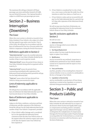 22
b. if Your Vehicle is considered by Us to be a Total
Loss, cover ceases on the date We notify You of Our
intention to settle Your claim as a Total Loss; or
c. if Your Vehicle is stolen and not recovered We will
pay You the Daily Indemnity Rate for a period of up
to15 days after expiration of the Deferment Period,
provided:
We will not pay more than limit of Indemnity, not
exceeding the Indemnity Period, for the nominated
Vehicle shown in Your Policy Schedule.
Speciﬁc exclusions applicable to
Section 2
We will not cover:
1. Deferment Period
any loss or Damage which occurs within the
Deferment Period.
2. Non Repair/Replacement
any loss where You have made the decision not to
repair or replace Your Vehicle.
3. Modiﬁcations
any loss incurred for any overhauls, inspections or
modiﬁcations performed on Your Vehicle whether
carried out in conjunction with the repairs to Your
Vehicle or not.
4. Fines and Penalties
any ﬁnes, penalties or loss resulting from a breach of
contract whether or not as a result of or attributable to
the loss or Damage to Your Vehicle.
5. Liquidation or Receivership
any loss attributable to any Business of Yours being
wound up or carried on by a liquidator or receiver or
otherwise being permanently discontinued.
Section 3 – Public and
Products Liability
The Cover
Where this cover section is selected as insured in Your
Policy Schedule We will indemnify You in respect of
all amounts which You become legally liable to pay
as compensation (excluding punitive, exemplary,
aggravated Damages and any additional Damages
resulting from the multiplication of compensatory
Damages) for Personal Injury and/or Property Damage
occurring within the Territorial limits as a result of an
Occurrence in connection with Your Business, up to
the limit of Indemnity.
The maximum We will pay is limited to $750 per
passenger, per event and further limited to $15,000,
any one Period of Insurance. This Optional beneﬁt is
subject to a $100 Excess per passenger per event.
Section 2 – Business
Interruption
(Downtime)
The Cover
Where this cover section is selected as insured in Your
Policy Schedule if Your Vehicle is the subject of a claim
We have agreed to pay under cover Section 1 Part A
of this Policy, We will pay You in accordance with the
Basis of Settlement for Your loss of income whilst Your
Vehicle is inoperative, during the Period of Insurance.
Deﬁnitions applicable to Section 2
“Daily Indemnity Rate” means the monthly Indemnity
amount shown in Your Policy Schedule divided by the
number of days in each respective month.
“Deferment Period” means the period of time shown in
Your Policy Schedule during which no payment will be
made by Us.
“Indemnity Period” means the period of time
commencing immediately after expiration of the
Deferment Period and during which period We will pay
You the Daily Indemnity Rate.
“Total Loss” means where We have deemed Your
Vehicle as being uneconomical to repair.
Limit of Indemnity applicable to
Section 2
We will pay You in accordance with the applicable
basis of settlement the Daily Indemnity Rate up to the
Sum Insured shown in Your Policy Schedule.
Basis of Settlement applicable to
Section 2
Subject to the Policy conditions, exclusions and limit
of Indemnity and after expiration of the Deferment
Period We will pay You the Daily Indemnity Rate for the
number of days Your Vehicle is inoperative, provided:
a. If Your Vehicle suffers Damage and is considered
by Us to be repairable the Indemnity Period
commences from the date Your Vehicle arrives at
the repairer where We authorise repairs and ceases
on the date the repairer states Your Vehicle has
been repaired; or
209019 POL554 Drive txt_D3.indd 22209019 POL554 Drive txt_D3.indd 22 5/12/12 3:32 PM5/12/12 3:32 PM
 