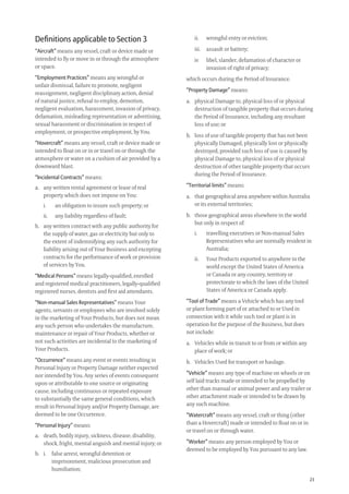 23
ii. wrongful entry or eviction;
iii. assault or battery;
iv libel, slander, defamation of character or
invasion of right of privacy;
which occurs during the Period of Insurance.
“Property Damage” means:
a. physical Damage to, physical loss of or physical
destruction of tangible property that occurs during
the Period of Insurance, including any resultant
loss of use; or
b. loss of use of tangible property that has not been
physically Damaged, physically lost or physically
destroyed, provided such loss of use is caused by
physical Damage to, physical loss of or physical
destruction of other tangible property that occurs
during the Period of Insurance.
“Territorial limits” means:
a. that geographical area anywhere within Australia
or its external territories;
b. those geographical areas elsewhere in the world
but only in respect of:
i. travelling executives or Non-manual Sales
Representatives who are normally resident in
Australia;
ii. Your Products exported to anywhere in the
world except the United States of America
or Canada or any country, territory or
protectorate to which the laws of the United
States of America or Canada apply.
“Tool of Trade” means a Vehicle which has any tool
or plant forming part of or attached to or Used in
connection with it while such tool or plant is in
operation for the purpose of the Business, but does
not include:
a. Vehicles while in transit to or from or within any
place of work; or
b. Vehicles Used for transport or haulage.
“Vehicle” means any type of machine on wheels or on
self laid tracks made or intended to be propelled by
other than manual or animal power and any trailer or
other attachment made or intended to be drawn by
any such machine.
“Watercraft” means any vessel, craft or thing (other
than a Hovercraft) made or intended to ﬂoat on or in
or travel on or through water.
“Worker” means any person employed by You or
deemed to be employed by You pursuant to any law.
Deﬁnitions applicable to Section 3
“Aircraft” means any vessel, craft or device made or
intended to ﬂy or move in or through the atmosphere
or space.
“Employment Practices” means any wrongful or
unfair dismissal, failure to promote, negligent
reassignment, negligent disciplinary action, denial
of natural justice, refusal to employ, demotion,
negligent evaluation, harassment, invasion of privacy,
defamation, misleading representation or advertising,
sexual harassment or discrimination in respect of
employment, or prospective employment, by You.
“Hovercraft” means any vessel, craft or device made or
intended to ﬂoat on or in or travel on or through the
atmosphere or water on a cushion of air provided by a
downward blast.
“Incidental Contracts” means:
a. any written rental agreement or lease of real
property which does not impose on You:
i. an obligation to insure such property; or
ii. any liability regardless of fault;
b. any written contract with any public authority for
the supply of water, gas or electricity but only to
the extent of indemnifying any such authority for
liability arising out of Your Business and excepting
contracts for the performance of work or provision
of services by You.
“Medical Persons” means legally-qualiﬁed, enrolled
and registered medical practitioners, legally-qualiﬁed
registered nurses, dentists and ﬁrst aid attendants.
“Non-manual Sales Representatives” means Your
agents, servants or employees who are involved solely
in the marketing of Your Products, but does not mean
any such person who undertakes the manufacture,
maintenance or repair of Your Products, whether or
not such activities are incidental to the marketing of
Your Products.
“Occurrence” means any event or events resulting in
Personal Injury or Property Damage neither expected
nor intended by You. Any series of events consequent
upon or attributable to one source or originating
cause, including continuous or repeated exposure
to substantially the same general conditions, which
result in Personal Injury and/or Property Damage, are
deemed to be one Occurrence.
“Personal Injury” means:
a. death, bodily injury, sickness, disease, disability,
shock, fright, mental anguish and mental injury; or
b. i. false arrest, wrongful detention or
imprisonment, malicious prosecution and
humiliation;
209019 POL554 Drive txt_D3.indd 23209019 POL554 Drive txt_D3.indd 23 5/12/12 3:32 PM5/12/12 3:32 PM
 
