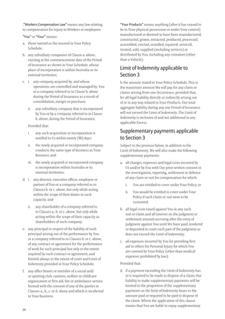 24
.“Workers Compensation Law” means any law relating
to compensation for injury to Workers or employees.
“You” or “Your” means:
a. those named as the insured in Your Policy
Schedule;
b. any subsidiary companies of Clause a. above,
existing at the commencement date of the Period
of Insurance as shown in Your Schedule, whose
place of incorporation is within Australia or its
external territories;
c. i. any company acquired by, and whose
operations are controlled and managed by, You
or a company referred to in Clause b. above
during the Period of Insurance as a result of
consolidation, merger or purchase;
ii. any subsidiary company that is incorporated
by You or by a company referred to in Clause
b. above, during the Period of Insurance.
Provided that:
i. any such acquisition or incorporation is
notiﬁed to Us within ninety (90) days;
ii. the newly acquired or incorporated company
conducts the same type of business as Your
Business; and
iii. the newly acquired or incorporated company
is incorporation within Australia or its
external territories;
d. i. any director, executive ofﬁcer, employee or
partner of You or a company referred to in
Clauses b. or c. above, but only while acting
within the scope of their duties in such
capacity; and
ii. any shareholder of a company referred to
in Clauses a., b. or c. above, but only while
acting within the scope of their capacity as
shareholders of such company;
e. any principal in respect of the liability of such
principal arising out of the performance by You
or a company referred to in Clauses b. or c. above,
of any contract or agreement for the performance
of work for such principal but only to the extent
required by such contract or agreement, and
limited always to the extent of cover and Limit of
Indemnity provided in Your Policy Schedule;
f. any ofﬁce bearer or member of a social and/
or sporting club, canteen, welfare or childcare
organisation or ﬁrst aid, ﬁre or ambulance service
formed with the consent of any of the parties in
Clauses a., b., c. or d. above and which is incidental
to Your Business.
“Your Products” means anything (after it has ceased to
be in Your physical possession or under Your control)
manufactured or deemed to have been manufactured,
constructed, grown, extracted, produced, processed,
assembled, erected, installed, repaired, serviced,
treated, sold, supplied (including services) or
distributed by You, including any container (other
than a Vehicle).
Limit of Indemnity applicable to
Section 3
Is the amount stated in Your Policy Schedule. This is
the maximum amount We will pay for any claim or
claims arising from one Occurrence, provided that,
for all legal liability directly or indirectly arising out
of or in any way related to Your Products, Our total
aggregate liability during any one Period of Insurance
will not exceed the Limit of Indemnity. The Limit of
Indemnity is inclusive of and not additional to any
applicable Excess.
Supplementary payments applicable
to Section 3
Subject to the provisos below, in addition to the
Limit of Indemnity, We will also make the following
supplementary payments:
a. all charges, expenses and legal costs incurred by
Us and/or by You with Our prior written consent in
the investigation, reporting, settlement or defence
of any claim or suit for compensation for which:
i. You are entitled to cover under Your Policy; or
ii. You would be entitled to cover under Your
Policy if such claim or suit were to be
sustained;
b. all legal costs taxed against You in any such
suit or claim and all interest on the judgment or
settlement amount accruing after the entry of
judgment against You until We have paid, tendered
or deposited in court such part of the judgment as
does not exceed the Limit of Indemnity;
c. all expenses incurred by You for providing ﬁrst
aid to others for Personal Injury for which You
are covered by Your Policy (other than medical
expenses prohibited by law);
Provided that:
d. if a payment exceeding the Limit of Indemnity has
or is required to be made to dispose of a claim, Our
liability to make supplementary payments will be
limited to the proportion of the supplementary
payments as the limit of Indemnity bears to the
amount paid or required to be paid to dispose of
the claim. Where the application of this clause
means that You are liable to repay supplementary
209019 POL554 Drive txt_D3.indd 24209019 POL554 Drive txt_D3.indd 24 5/12/12 3:32 PM5/12/12 3:32 PM
 