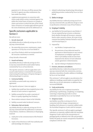 25
c. related to advertising, broadcasting, telecasting or
publishing activities conducted by You or on Your
behalf.
5. Defect in design
any liability directly or indirectly arising out of or in
any way connected with, any defective design or error
in speciﬁcation or formula in any of Your Products.
6. Employer’s liability
a. any liability for Personal Injury to any Worker, if
You are required by law to insure or otherwise
fund, whether through self insurance, statutory
fund or other statutory scheme, all or part of any
common law liability (whether limited or not) for
such Personal Injury; or
b. imposed by:
i. any Workers Compensation Law;
ii. the provisions of any industrial award or
agreement or determination or any contract
of employment or workplace agreement
where such liability would not have been
imposed in the absence of such industrial
award, agreement or determination;
iii. any law relating to Employment Practices.
7. Erections, alterations and additions
any liability directly or indirectly arising out of or in
any way connected with, the construction, erection,
alteration, demolition of and/or addition to buildings
by You or on Your behalf.
This exclusion 7. will not apply to any alteration of or
addition to buildings owned and/or occupied by You
where the cost of such alterations or additions does
not exceed $500,000.
8. Faulty workmanship
any liability for the cost or expenses incurred in
performing, re-performing, completing, re-completing,
correcting or improving any work or service
undertaken or provided by You or on Your behalf.
9. Dangerous Goods
any liability caused by or arising out of or in
connection with the storage, transportation or
handling of all substances or material codiﬁed under
the Australian Dangerous Goods code for transport.
This Speciﬁc exclusion 9. will not apply to packaged
substances or materials codiﬁed under the Australian
Dangerous Goods code for the transportation of
packaged goods as deﬁned in the Code and provided
further the goods are stored, transported or handled in
compliance with the code.
payments to Us, We may set off the amount that
You We Us against any other entitlements You
have under Your Policy;
e. supplementary payments in connection with
claims made and/or actions instituted against You
within the United States of America or Canada or
claims and actions to which the laws of the United
States of America or Canada apply will form part of
the Limit of Indemnity and not be additional to it.
Speciﬁc exclusions applicable to
Section 3
We will not cover:
1. Aircraft, Hovercraft
any liability directly or indirectly arising out of or in
any way connected with:
a. the ownership, possession, maintenance, repair,
operation or Use by You or on Your behalf; or
b. any of Your Products which are incorporated into
the structure, machinery or controls;
of any Aircraft or Hovercraft.
2. Assault and battery
any liability directly or indirectly arising out of or
in any way connected with assault and/or battery
committed by You or at Your direction.
This Speciﬁc exclusion 2. will not apply when such
assault and/or battery is committed for the purpose
of preventing Personal Injury or Property Damage or
eliminating danger to a person.
3. Contractual liability
any liability assumed under any contract or
agreement.
This Speciﬁc exclusion 3. does not apply to:
a. liability that would have been implied by law in the
absence of such contract or agreement;
b. liability assumed by You under a warranty of
ﬁtness or quality regarding Your Products;
c. those written contracts shown in the Schedule;
d. liability assumed under Incidental Contracts.
4. Defamation, libel and slander
any liability directly or indirectly arising out of or in
any way connected with the publication or utterance
of any libelous, slanderous, defamatory or disparaging
material:
a. made prior to the commencement of the Period of
Insurance;
b. made at Your direction or with Your authority and
with knowledge of its falsity; or
209019 POL554 Drive txt_D3.indd 25209019 POL554 Drive txt_D3.indd 25 5/12/12 3:32 PM5/12/12 3:32 PM
 