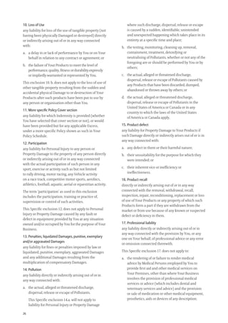 26
where such discharge, dispersal, release or escape
is caused by a sudden, identiﬁable, unintended
and unexpected happening which takes place in its
entirety at a speciﬁc time and place;
b. the testing, monitoring, cleaning up, removal,
containment, treatment, detoxifying or
neutralising of Pollutants, whether or not any of the
foregoing are or should be performed by You or by
others;
c. the actual, alleged or threatened discharge,
dispersal, release or escape of Pollutants caused by
any Products that have been discarded, dumped,
abandoned or thrown away by others; or
d. the actual, alleged or threatened discharge,
dispersal, release or escape of Pollutants in the
United States of America or Canada or in any
country to which the laws of the United States
of America or Canada apply.
15. Product defect
any liability for Property Damage to Your Products if
such Damage directly or indirectly arises out of or is in
any way connected with:
a. any defect in them or their harmful nature;
b. their unsuitability for the purpose for which they
were intended; or
c. their inherent vice or inefﬁciency or
ineffectiveness.
16. Product recall
directly or indirectly arising out of or in any way
connected with the removal, withdrawal, recall,
inspection, repair, reconditioning, replacement or loss
of use of Your Products or any property of which such
Products form a part if they are withdrawn from the
market or from use because of any known or suspected
defect or deﬁciency in them.
17. Professional liability
any liability directly or indirectly arising out of or in
any way connected with the provision by You, or any
one on Your behalf, of professional advice or any error
or omission connected therewith.
This Speciﬁc exclusion 17. does not apply to:
a. the rendering of or failure to render medical
advice by Medical Persons employed by You to
provide ﬁrst aid and other medical services on
Your Premises, other than where Your Business
involves the provision of professional medical
services or advice (which includes dental and
veterinary services and advice) and the provision
or sale of medication or other medical equipment,
prosthetics, aids or devices of any description;
10. Loss of Use
any liability for loss of the use of tangible property (not
having been physically Damaged or destroyed) directly
or indirectly arising out of or in any way connected
with:
a. a delay in or lack of performance by You or on Your
behalf in relation to any contract or agreement; or
b. the failure of Your Products to meet the level of
performance, quality, ﬁtness or durability expressly
or impliedly warranted or represented by You.
This exclusion 10. b. does not apply to the loss of use of
other tangible property resulting from the sudden and
accidental physical Damage to or destruction of Your
Products after such products have been put to use by
any person or organisation other than You.
11. More speciﬁc Policy Cover section
any liability for which Indemnity is provided (whether
You have selected that cover section or not), or would
have been provided but for any applicable Excess,
under a more speciﬁc Policy shown as such in Your
Policy Schedule.
12. Participation
any liability for Personal Injury to any person or
Property Damage to the property of any person directly
or indirectly arising out of or in any way connected
with the actual participation of such person in any
sport, exercise or activity such as but not limited
to rally driving, motor racing, any Vehicle activity
on a race track, competitive motor sports, aerobics,
athletics, football, aquatic, aerial or equestrian activity.
The term ‘participation’ as used in this exclusion
includes the participation, training or practice of,
supervision or control of such activities.
This Speciﬁc exclusion 12. does not apply to Personal
Injury or Property Damage caused by any fault or
defect in equipment provided by You at any situation
owned and/or occupied by You for the purpose of Your
Business.
13. Penalties, liquidated Damages, punitive, exemplary
and/or aggravated Damages
any liability for ﬁnes or penalties imposed by law or
liquidated, punitive, exemplary, aggravated Damages
and any additional Damages resulting from the
multiplication of compensatory Damages.
14. Pollution
any liability directly or indirectly arising out of or in
any way connected with:
a. the actual, alleged or threatened discharge,
dispersal, release or escape of Pollutants.
This Speciﬁc exclusion 14.a. will not apply to
liability for Personal Injury or Property Damage
209019 POL554 Drive txt_D3.indd 26209019 POL554 Drive txt_D3.indd 26 5/12/12 3:32 PM5/12/12 3:32 PM
 