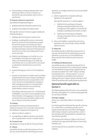 27
operation, use or legal control by You or on Your behalf
of any Vehicle:
a. which is registered or is required under any
legislation to be registered;
This Speciﬁc exclusion 21. a. will not apply to:
i. liability for Personal Injury or Property
Damage arising beyond the limits of any
carriageway or thoroughfare or caused by the
loading or unloading of any Vehicle or trailer;
ii. liability for Personal Injury or Property
Damage arising from the use of any Vehicle as
a Tool of Trade;
b. where such liability is required by virtue of any
legislation to be insured under a Policy of bodily
injury insurance.
22. Watercraft
any liability directly or indirectly arising out of or in
any way connected with the ownership, possession,
operation or use by You or on Your behalf of any
Watercraft, the hull of which exceeds 8 metres in
length.
23. Welding and allied processes
any liability directly or indirectly arising out of or in
any way connected with, You or other persons working
on Your behalf not having strictly complied with the
Australian Standard 1674.1-1997 “Safety in welding
and allied processes – Fire precautions”, as set out
in the Standard or as amended, when involved in
welding, thermal or oxygen cutting or heating or other
related heat-producing or spark-producing operations.
Optional beneﬁt applicable to
Section 3
The following Optional beneﬁt to the cover provided by
this Policy only applies if it is noted as being applicable
in Your Policy Schedule.
Passengers Luggage
Where cover is provided subject to this Optional
beneﬁt.
It is hereby agreed and declared that Speciﬁc exclusion
18. v. of the Policy is amended to provide cover in
respect of passengers personal effects and baggage
whilst being conveyed in any licensed bus, coach or
taxi including whilst being loaded or unloaded from
Your Vehicle, provided:
The maximum We will pay is subject to the Limit of
Liability for this Optional beneﬁt shown in Your Policy
Schedule, and
You must pay the Excess speciﬁed in Your Policy
Schedule.
b. Personal Injury or Property Damage where such
professional advice or service is not given or
provided for any remuneration, such as a fee or
commission.
18. Property in physical or legal control
any liability for Property Damage to:
a. property owned by or leased or rented to You;
b. property in Your physical or legal control.
This Speciﬁc exclusion 18. will not apply to liability for
Property Damage to:
i. buildings which are leased or rented to You;
ii. buildings, including their contents, now owned,
leased or rented to You but temporary occupied
by You for the purpose of carrying out work in
connection with Your Business, but We will not pay
for Property Damage to that part of the property on
which You are or have been working which arises
out of such work;
iii. Vehicles (not belonging to or Used by You or on
Your behalf) in Your physical or legal control
where such Property Damage occurs while any
such Vehicles are in a car park which is not owned
or operated for reward by You as part of Your
Business;
iv. property belonging to visitors or Your Employees;
or
v. property in Your physical or legal control, including
property held by You at any storage or distribution
facility incidental to transit, (except whilst in the
course of transit or being loaded or unloaded, or
while undergoing any process or being worked
upon), for which You have not assumed any
responsibility to obtain insurance.
Our liability under this proviso 18. v. will be limited
to $100,000, or such other amount speciﬁed in Your
Policy Schedule, in the aggregate in respect of any
one Period of Insurance and will be subject to the
Excess shown in Your Policy Schedule.
19. Smoking
any liability for any Personal Injury directly or
indirectly arising out of or in any way connected with
the inhalation or ingestion of or exposure to:
a. tobacco or tobacco smoke; or
b. any ingredient or additive present in any articles,
items or goods which contain or include tobacco.
20. Territorial Limits
any liability occurring outside the Territorial Limits.
21. Vehicles
any liability directly or indirectly arising out of or in
any way connected with the ownership, possession,
209019 POL554 Drive txt_D3.indd 27209019 POL554 Drive txt_D3.indd 27 5/12/12 3:32 PM5/12/12 3:32 PM
 