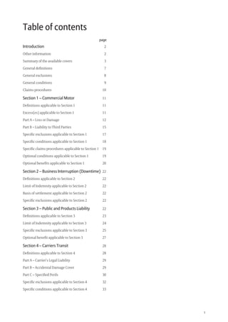 1
Table of contents
page
Introduction 2
Other information 2
Summary of the available covers 3
General deﬁnitions 7
General exclusions 8
General conditions 9
Claims procedures 10
Section 1 – Commercial Motor 11
Deﬁnitions applicable to Section 1 11
Excess(es) applicable to Section 1 11
Part A – Loss or Damage 12
Part B – Liability to Third Parties 15
Speciﬁc exclusions applicable to Section 1 17
Speciﬁc conditions applicable to Section 1 18
Speciﬁc claims procedures applicable to Section 1 19
Optional conditions applicable to Section 1 19
Optional beneﬁts applicable to Section 1 20
Section 2 – Business Interruption (Downtime) 22
Deﬁnitions applicable to Section 2 22
Limit of Indemnity applicable to Section 2 22
Basis of settlement applicable to Section 2 22
Speciﬁc exclusions applicable to Section 2 22
Section 3 – Public and Products Liability 22
Deﬁnitions applicable to Section 3 23
Limit of Indemnity applicable to Section 3 24
Speciﬁc exclusions applicable to Section 3 25
Optional beneﬁt applicable to Section 3 27
Section 4 – Carriers Transit 28
Deﬁnitions applicable to Section 4 28
Part A – Carrier’s Legal Liability 29
Part B – Accidental Damage Cover 29
Part C – Speciﬁed Perils 30
Speciﬁc exclusions applicable to Section 4 32
Speciﬁc conditions applicable to Section 4 33
209019 POL554 Drive txt_D3.indd 1209019 POL554 Drive txt_D3.indd 1 5/12/12 3:32 PM5/12/12 3:32 PM
 